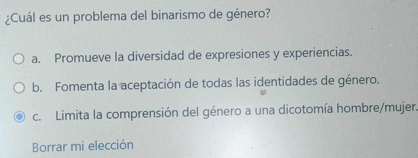 ¿Cuál es un problema del binarismo de género?
a. Promueve la diversidad de expresiones y experiencias.
b. Fomenta la aceptación de todas las identidades de género.
c. Limita la comprensión del género a una dicotomía hombre/mujer.
Borrar mi elección