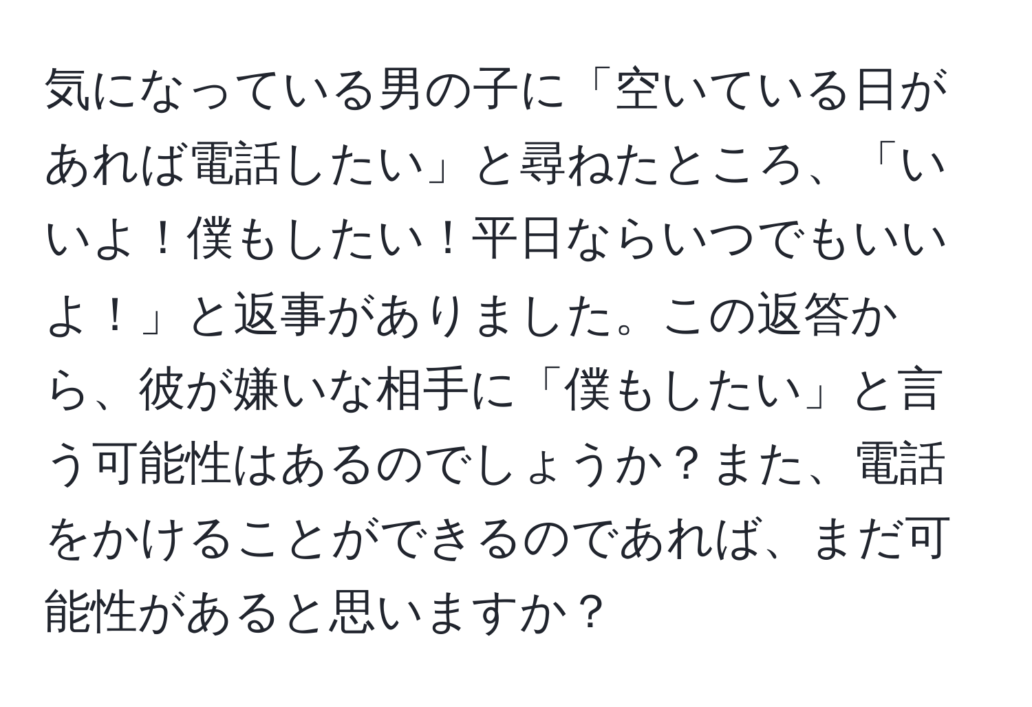 気になっている男の子に「空いている日があれば電話したい」と尋ねたところ、「いいよ！僕もしたい！平日ならいつでもいいよ！」と返事がありました。この返答から、彼が嫌いな相手に「僕もしたい」と言う可能性はあるのでしょうか？また、電話をかけることができるのであれば、まだ可能性があると思いますか？