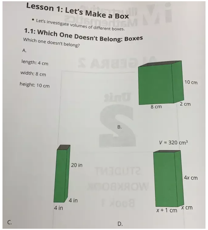 Lesson 1: Let's Make a Box
Let's investigate volumes of different boxes.
1.1: Which One Doesn't Belong: Boxes
Which one doesn't belong?
A.
length: 4 cm
width: 8 cm
height: 10 cm
B.
20 in
4 in
4 in
C.
D.