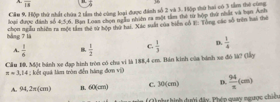 overline 18  1/9 
36
Câu 9. Hộp thứ nhất chứa 2 tấm thẻ cùng loại được đánh số 2 và 3. Hộp thứ hai có 3 tấm thẻ cùng
loại được đánh số 4; 5;6. Bạn Loan chọn ngẫu nhiên ra một tấm thẻ tử hộp thứ nhất và bạn Ánh
chọn ngẫu nhiên ra một tấm thẻ từ hộp thứ hai. Xác suất của biến cố E: Tổng các số trên hai thẻ
bằng 7 là
D.  1/4 
A.  1/6   1/2 
B.
C.  1/3 
Câu 10. Một bánh xe đạp hình tròn có chu vi là 188,4 cm. Bán kính của bánh xe đó là? (lấy
π approx 3,14; kết quả làm tròn đến hàng đơn vị)
A. 94,2π(cm) B. 60(cm) C. 30(cm) D.  94/π  (cm)
(Q) như hình dưới đây. Phép quay ngược chiều