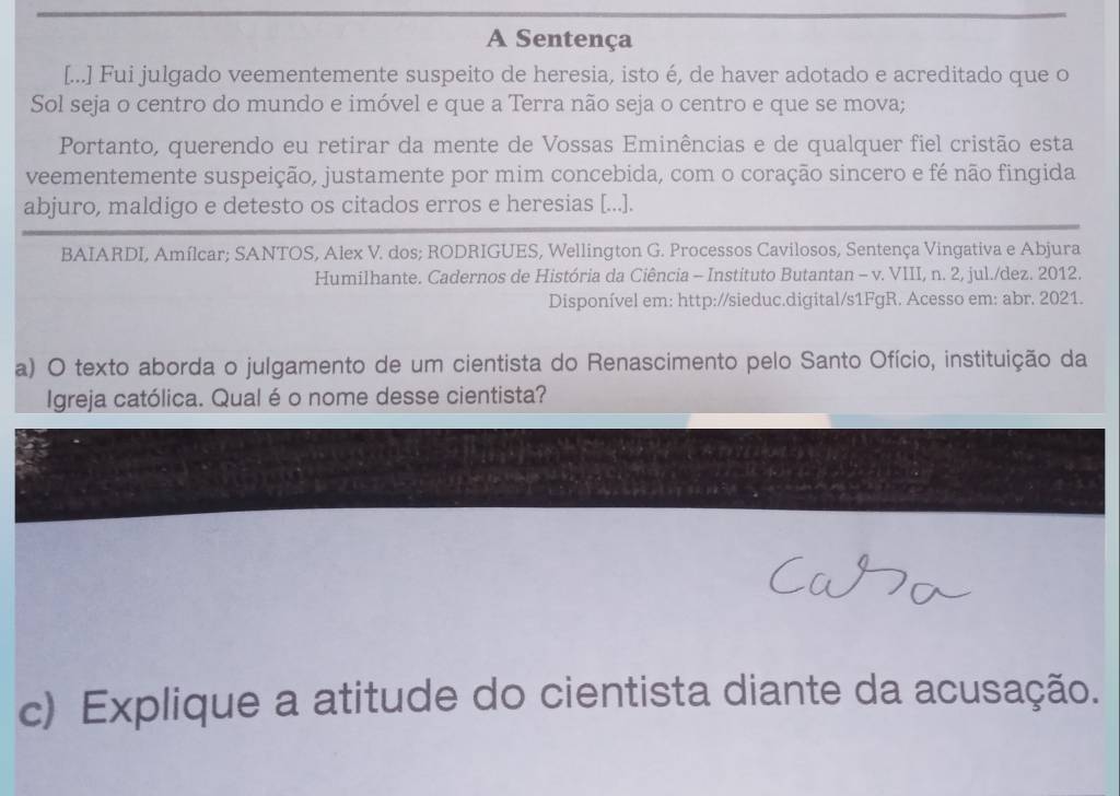 A Sentença 
[...] Fui julgado veementemente suspeito de heresia, isto é, de haver adotado e acreditado que o 
Sol seja o centro do mundo e imóvel e que a Terra não seja o centro e que se mova; 
Portanto, querendo eu retirar da mente de Vossas Eminências e de qualquer fiel cristão esta 
veementemente suspeição, justamente por mim concebida, com o coração sincero e fé não fingida 
abjuro, maldigo e detesto os citados erros e heresias [...]. 
BAIARDI, Amílcar; SANTOS, Alex V. dos; RODRIGUES, Wellington G. Processos Cavilosos, Sentença Vingativa e Abjura 
Humilhante. Cadernos de História da Ciência - Instituto Butantan - v. VIII, n. 2, jul./dez. 2012. 
Disponível em: http://sieduc.digital/s1FgR. Acesso em: abr. 2021. 
a) O texto aborda o julgamento de um cientista do Renascimento pelo Santo Ofício, instituição da 
Igreja católica. Qual é o nome desse cientista? 
c) Explique a atitude do cientista diante da acusação.