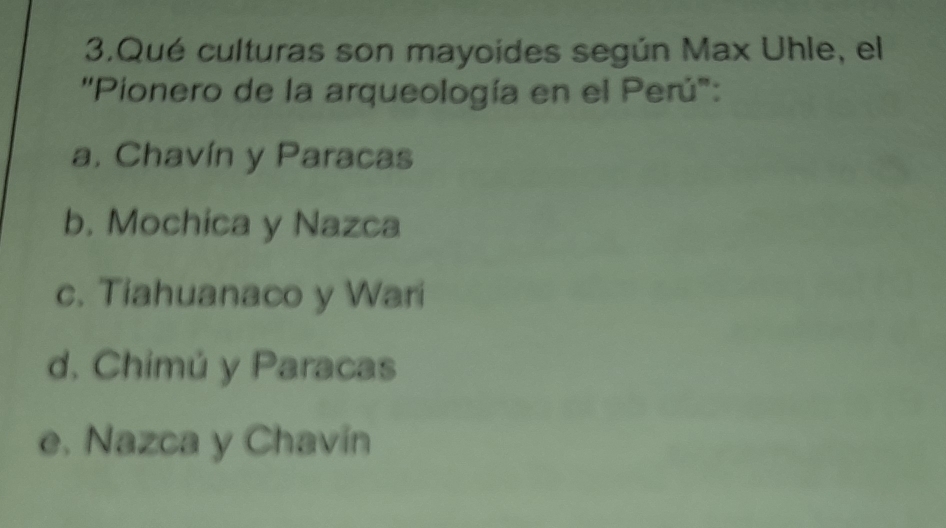 Qué culturas son mayoides según Max Uhle, el
''Pionero de la arqueología en el Perú'':
a. Chavín y Paracas
b. Mochica y Nazca
c. Tiahuanaco y Wari
d. Chimú y Paracas
e. Nazca y Chavín