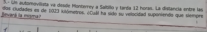 5.- Un automovilista va desde Monterrey a Saltillo y tarda 12 horas. La distancia entre las 
dos ciudades es de 1023 kilómetros. ¿Cuál ha sido su velocidad suponiendo que siempre 
llevará la misma? 
1