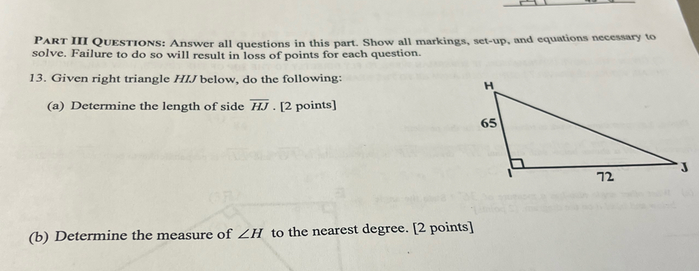 PART III QUESTIONS: Answer all questions in this part. Show all markings, set-up, and equations necessary to 
solve. Failure to do so will result in loss of points for each question. 
13. Given right triangle HIJ below, do the following: 
(a) Determine the length of side overline HJ. [2 points] 
(b) Determine the measure of ∠ H to the nearest degree. [2 points]