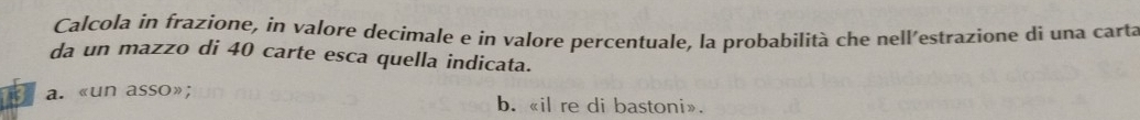 Calcola in frazione, in valore decimale e in valore percentuale, la probabilità che nell’estrazione dì una carta
da un mazzo di 40 carte esca quella indicata.
a. «un asso»; b. «il re di bastoni».