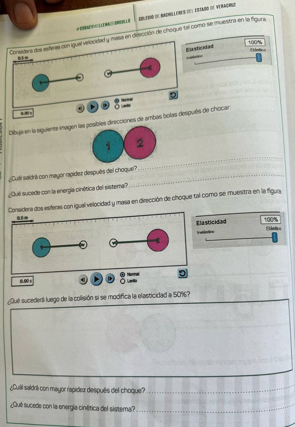 #COBAEVMELLENA⊥EORGULLO COLEGIO DE BACHILLERES DEL ESTADO DE VERACRUZ 
n dirección de choque tal como se muestra en la figura
100%
ticidad 
Elástico 
Inelástico 
Dibuja en la siguiente imagen les direcciones de ambas bolas de chocar: 
_ 
¿Cuál saldrá con mayor rapidez después del choque? 
¿Qué sucede con la energía cinética del sistema? 
dera dos esferas con igual velocidad y masa en dirección de choque tal como se muestra en la figura 
sticidad 100%
Elástico 
stico 
¿Qué sucederá luego de la colisión si se modifica la elasticidad a 50%? 
¿Cuál saldrá con mayor rapidez después del choque?_ 
¿Qué sucede con la energía cinética del sistema?_
