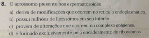 acrossomo presente nos espermatozoides
a) deriva de modificações que ocorrem no retículo endoplasmático.
b) possui milhões de lisossomos em seu interior.
c) provém de alterações que ocorrem no complexo golgiense.
d) é formado exclusivamente pelo encadeamento de ribossomos.