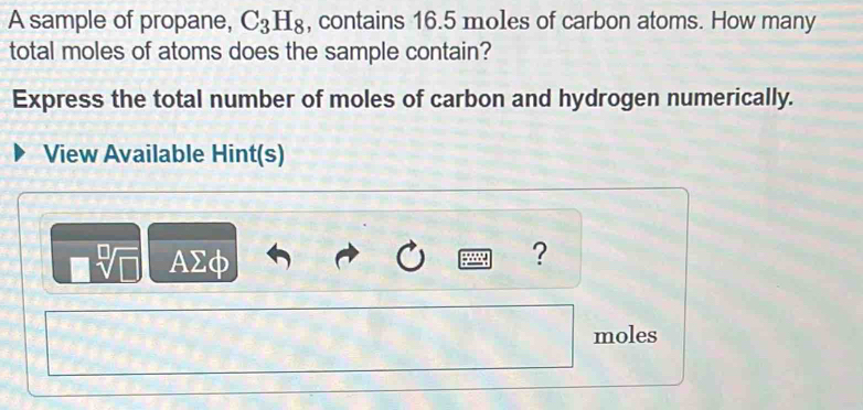 A sample of propane, C_3H_8 , contains 16.5 moles of carbon atoms. How many 
total moles of atoms does the sample contain? 
Express the total number of moles of carbon and hydrogen numerically. 
View Available Hint(s)
AΣφ
? 
moles