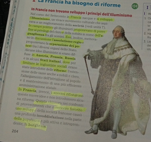 La Francia ha bisogno di riforme I 
In Francia non trovano sviluppo i principi dell’Illuminismo 1. O 
I N 
Nel corso del Settecento in Francia nacque e si sviluppó 
l'Illuminismo, un vivace movimento culturale che aspi- 
ca 
rava a un miglioramento della società 
le 
In campo politico gli illuministi propon2. Ha 
an 
fine ai privilegi del clero e della nobiltà 
guaglianza fra gli uomini. Essi, inoltre3. Le Riv 
no in discussione l’assolutismo regio e 
proponevano la separazione dei po-rifc 
dei 
teri tra i diversi organi dello Stato. 
Alcune idee illuministe si erano dif- 
fuse in Austria, Prussia, Russia 
e in alcuni Stati italiani, dove per 
limitare le ingiustizie sociali erano 
state introdotte delle riforme: l’esten- 
sione delle tasse anche a nobili e clero, 
l’allargamento dell’istruzione al popolo 
e il mantenimento di una più efficiente 
amministrazione statale. 
In Francia, invece, i sovrani rifiutarono 
queste nuove idee e non introdussero alcu 
na riforma. Questa chiusura nei confronti 
di provvedimenti che avrebhero favorito 
uno sviluppo della società francese causó 
una profonda insoddisfazione nella parte 
della popolazione più attiva e intrapren- 
dente, la borghesia.
204