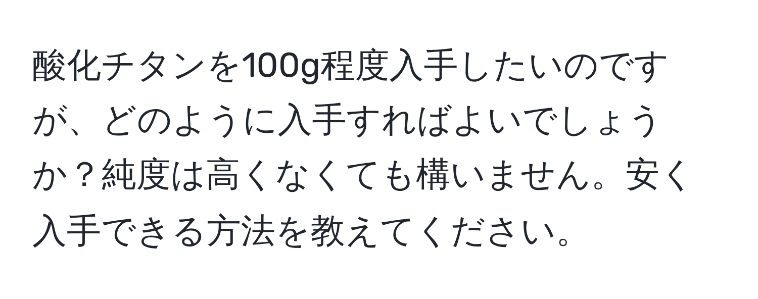 酸化チタンを100g程度入手したいのですが、どのように入手すればよいでしょうか？純度は高くなくても構いません。安く入手できる方法を教えてください。