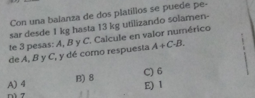 Con una balanza de dos platillos se puede pe-
sar desde 1 kg hasta 13 kg utilizando solamen-
te 3 pesas: A, B y C. Calcule en valor numérico
de A, B y C, y dé como respuesta A+C-B.
C) 6
B) 8
A) 4 E) 1
n1 7