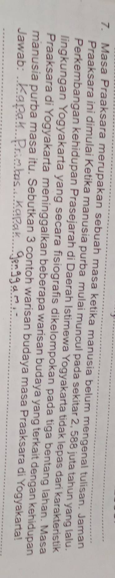 Masa Praaksara merupakan sebuah masa ketika manusia belum mengenal tulisan. Jaman 
Praaksara ini dimulai Ketika manusia purba mulai muncul pada sekitar 2, 588 juta tahun yang lalu. 
Perkembangan kehidupan Prasejarah di Daerah Istimewa Yogyakarta tidak lepas dari karakteristik 
lingkungan Yogyakarta yang secara fisiografis dikelompokan pada tiga bentang lahan. Masa 
Praaksara di Yogyakarta meninggalkan beberapa warisan budaya yang terkait dengan kehidupan 
manusia purba masa itu. Sebutkan 3 contoh warisan budaya masa Praaksara di Yogyakarta! 
Jawab:_ 
_