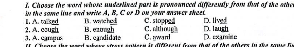 Choose the word whose underlined part is pronounced differently from that of the other
in the same line and write A, B, C or D on your answer sheet.
1. A. talked B. watched C. stopped D. lived
2. A. cough B. enough C. although D. laugh
3. A. campus B. candidate C. award D. examine
ord whose stress pattern is different from that of the others in the same li