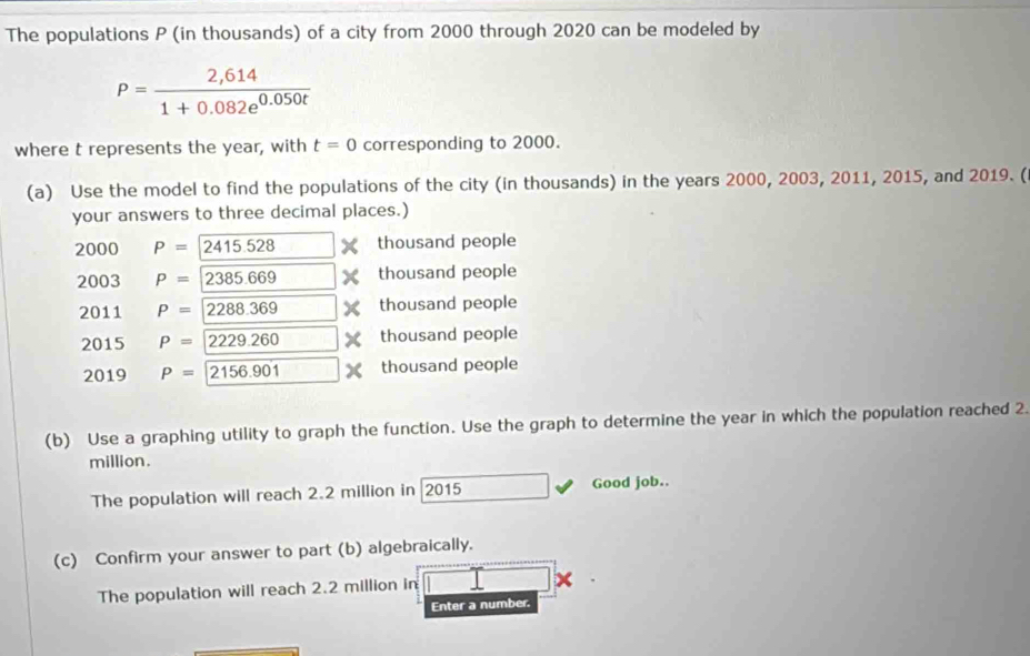 The populations P (in thousands) of a city from 2000 through 2020 can be modeled by
P= (2,614)/1+0.082e^(0.050t) 
where t represents the year, with t=0 corresponding to 2000. 
(a) Use the model to find the populations of the city (in thousands) in the years 2000, 2003, 2011, 2015, and 2019. ( 
your answers to three decimal places.) 
2000 P=2415.528 thousand people 
2003 P=2385.669 thousand people 
2011 P=2288.369 thousand people 
2015 P=2229.260 thousand people 
2019 P= 2156.901 thousand people 
(b) Use a graphing utility to graph the function. Use the graph to determine the year in which the population reached 2.
million. 
The population will reach 2.2 million in 2015 Good job.. 
(c) Confirm your answer to part (b) algebraically. 
The population will reach 2.2 million in 
Enter a number.