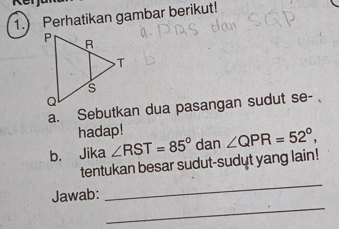 1.) Perhatikan gambar berikut! 
a. Sebutkan dua pasangan sudut se- 
hadap! 
b. Jika ∠ RST=85° dan ∠ QPR=52°, 
_ 
tentukan besar sudut-sudut yang lain! 
_ 
Jawab: