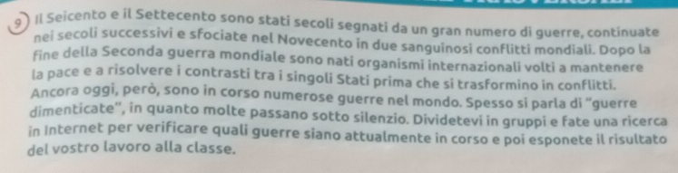 9 ) Il Seicento e il Settecento sono statí secoli segnati da un gran numero di guerre, continuate 
nei secoli successivi e sfociate nel Novecento in due sanguinosi conflitti mondiali. Dopo la 
fine della Seconda guerra mondiale sono nati organismi internazionali volti a mantenere 
la pace e a risolvere i contrasti tra i singoli Stati prima che si trasformino in conflitti. 
Ancora oggi, però, sono in corso numerose guerre nel mondo. Spesso si parla di 'guerre 
dimenticate'', in quanto molte passano sotto silenzio. Dividetevi in gruppi e fate una ricerca 
in Internet per verificare quali guerre siano attualmente in corso e poi esponete il risultato 
del vostro lavoro alla classe.