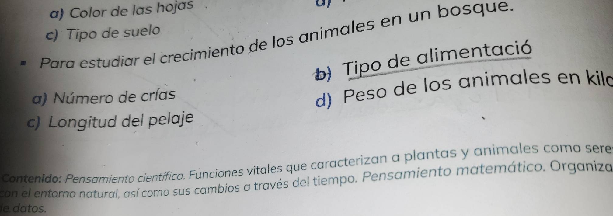 Color de las hojas 
a) 
c) Tipo de suelo 
Para estudiar el crecimiento de los animales en un bosque. 
b) Tipo de alimentació 
a) Número de crías 
d) Peso de los animales en kild 
c) Longitud del pelaje 
Contenido: Pensamiento científico. Funciones vitales que caracterizan a plantas y animales como sere 
con el entorno natural, así como sus cambios a través del tiempo. Pensamiento matemático. Organiza 
le datos.