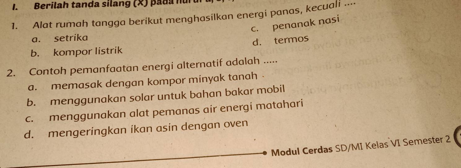 Berilah tanda silang (X) pada nuru
1. Alat rumah tangga berikut menghasilkan energi panas, kecuali ....
c. penanak nasi
a. setrika
b. kompor listrik d. termos
2. Contoh pemanfaatan energi alternatif adalah .....
a. memasak dengan kompor minyak tanah
b. menggunakan solar untuk bahan bakar mobil
c. menggunakan alat pemanas air energi matahari
d. mengeringkan ikan asin dengan oven
Modul Cerdas SD/MI Kelas VI Semester 2