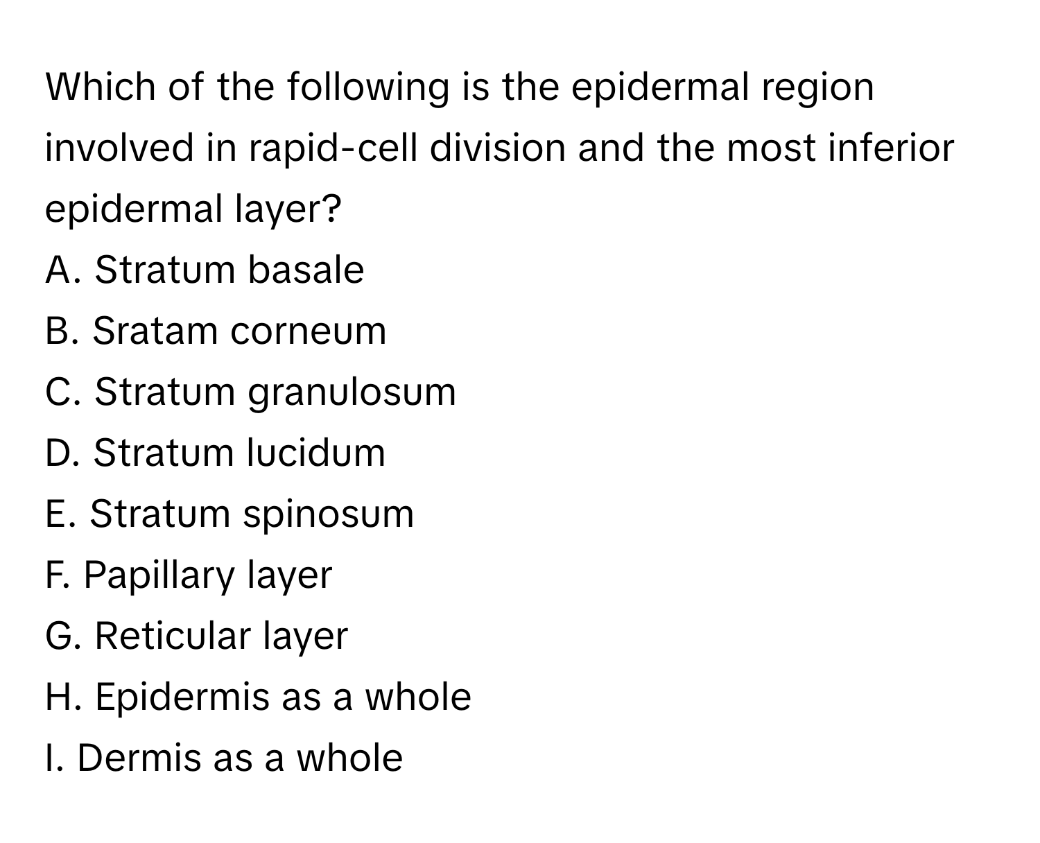 Which of the following is the epidermal region involved in rapid-cell division and the most inferior epidermal layer? 

A. Stratum basale 
B. Sratam corneum 
C. Stratum granulosum 
D. Stratum lucidum 
E. Stratum spinosum 
F. Papillary layer 
G. Reticular layer 
H. Epidermis as a whole 
I. Dermis as a whole