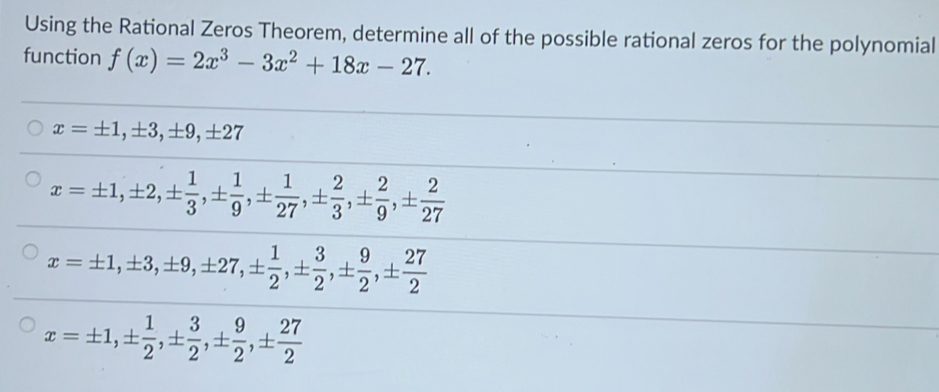 Using the Rational Zeros Theorem, determine all of the possible rational zeros for the polynomial
function f(x)=2x^3-3x^2+18x-27.
x=± 1, ± 3, ± 9, ± 27
x=± 1, ± 2, ±  1/3 , ±  1/9 , ±  1/27 , ±  2/3 , ±  2/9 , ±  2/27 
x=± 1, ± 3, ± 9, ± 27, ±  1/2 , ±  3/2 , ±  9/2 , ±  27/2 
x=± 1, ±  1/2 , ±  3/2 , ±  9/2 , ±  27/2 