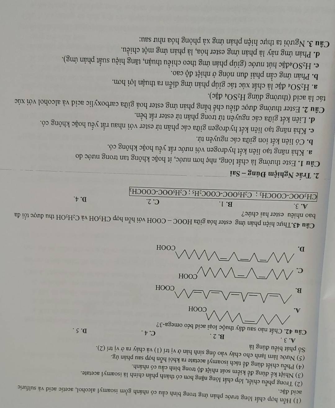 (1) Hỗn hợp chất lỏng trước phản ứng trong bình cầu có nhánh gồm isoamyl alcohol, acetic acid và sulfuric
acid đặc.
(2) Trong phễu chiết, lớp chất lỏng nặng hơn có thành phần chính là isoamyl acetate.
(3) Nhiệt kế dùng đề kiểm soát nhiệt độ trong bình cầu có nhánh.
(4) Phễu chiết dùng để tách isoamyl acetate ra khỏi hỗn hợp sau phản ứg.
(5) Nước làm lạnh cho chảy vào ống sinh hàn ở vị trí (1) và chảy ra ở vị trí (2).
Số phát biểu đúng là
A. 3 . B. 2 . D. 5 .
C. 4 .
Câu 42. Chất nào sau đây thuộc loại acid béo omega-3?
Câu 43.Thực hiện phản ứng ester hóa giữa HOOC - COOH với hỗn hợp CH₃OH và C₂H₃OH thu được tối đa
bao nhiêu ester hai chức?
A. 3. B. 1. D. 4.
C. 2.
CH₃OOC-COOCH₃ ; C₂H₅OOC-COOC₂H₅ ; C₂H₅OOC-COOCH₃
2. Trắc Nghiệm Đúng - Sai
Câu 1. Este thường là chất lỏng, nhẹ hơn nước, ít hoặc không tan trong nước do
a. Khả năng tạo liên kết hydrogen với nước rất yếu hoặc không có.
b. Có liên kết ion giữa các nguyên tử.
c. Khả năng tạo liên kết hydrogen giữa các phân tử ester với nhau rất yếu hoặc không có.
d. Liên kết giữa các nguyên tử trong phân tử ester rất bền.
Câu 2. Ester thường được điều chế bằng phản ứng ester hoá giữa carboxylic acid và alcohol với xúc
tác là acid (thường dùng H_2SO_4dac).
a. H_2SO_4 đặc là chất xúc tác giúp phản ứng diễn ra thuận lợi hơn.
b. Phản ứng cần phải đun nóng ở nhiệt độ cao.
c. H_2SO_4 hđặc hút nước (giúp phản ứng theo chiều thuận, tăng hiệu suất phản ứng).
d. Phản ứng này là phản ứng ester hóa, là phản ứng một chiều.
Câu 3. Người ta thực hiện phản ứng xà phòng hóa như sau: