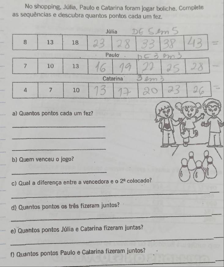 No shopping, Júlia, Paulo e Catarina foram jogar boliche. Complete 
as sequências e descubra quantos pontos cada um fez. 
Júlia
8 13 18 = 
Paulo .
7 10 13
Catarina
4 7 10
a) Quantos pontos cada um fez? 
_ 
_ 
_ 
b) Quem venceu o jogo? 
_ 
c) Qual a diferença entre a vencedora e o 2^(_ circ) colocad 
_ 
_ 
d) Quantos pontos os três fizeram juntos? 
_ 
_ 
e) Quantos pontos Júlia e Catarina fizeram juntas? 
_ 
_ 
_ 
f) Quantos pontos Paulo e Catarina fizeram juntos? 
_