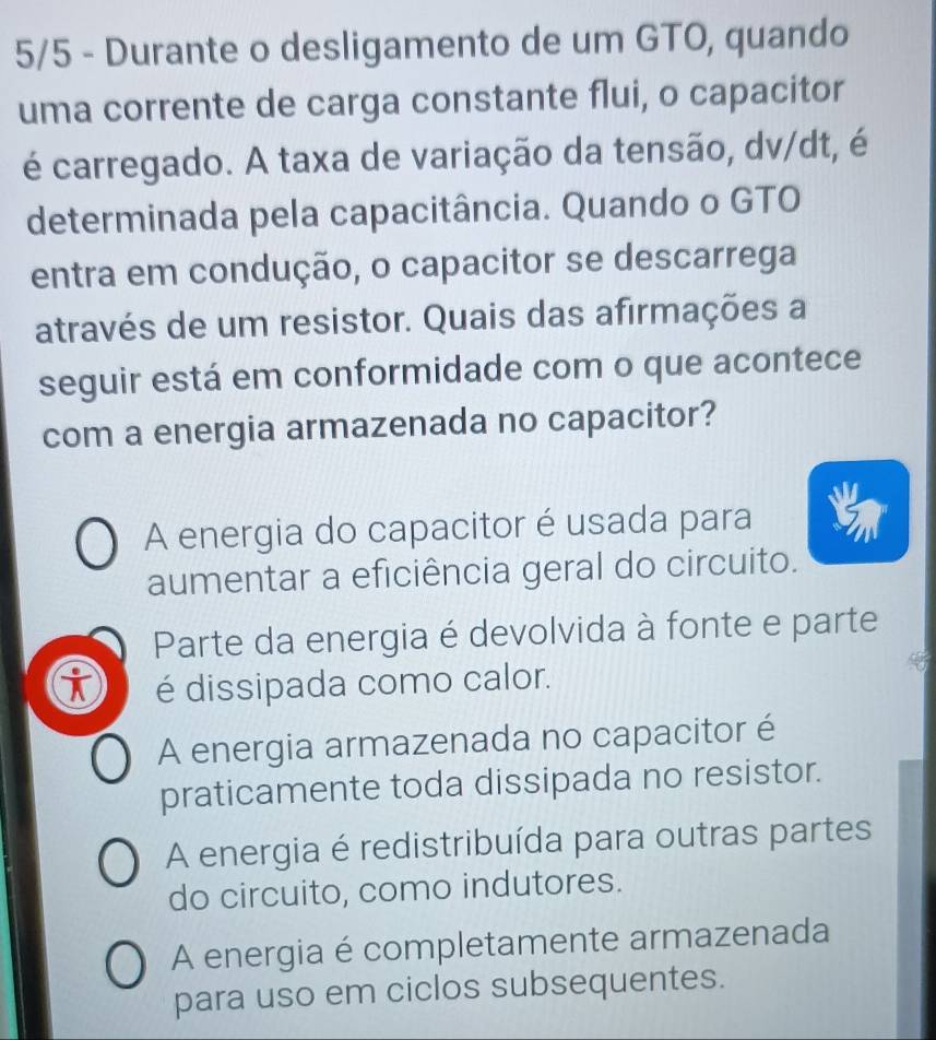 5/5 - Durante o desligamento de um GTO, quando
uma corrente de carga constante flui, o capacitor
é carregado. A taxa de variação da tensão, dv/dt, é
determinada pela capacitância. Quando o GTO
entra em condução, o capacitor se descarrega
através de um resistor. Quais das afirmações a
seguir está em conformidade com o que acontece
com a energia armazenada no capacitor?
A energia do capacitor é usada para
aumentar a eficiência geral do circuito.
Parte da energia é devolvida à fonte e parte
é dissipada como calor.
A energia armazenada no capacitor é
praticamente toda dissipada no resistor.
A energia é redistribuída para outras partes
do circuito, como indutores.
A energia é completamente armazenada
para uso em ciclos subsequentes.