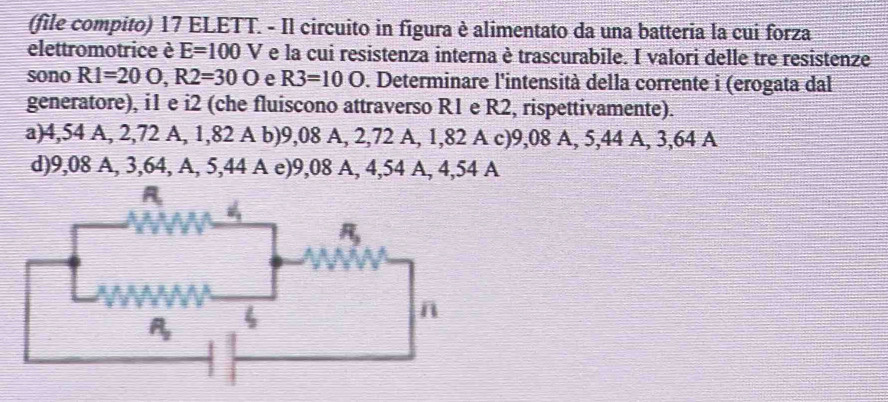 (file compito) 17 ELETT. - Il circuito in figura è alimentato da una batteria la cui forza
elettromotrice è E=100V e la cui resistenza interna è trascurabile. I valori delle tre resistenze
sono R1=200, R2=300 e R3=100 9. Determinare l'intensità della corrente i (erogata dal
generatore), i1 e i2 (che fluiscono attraverso R1 e R2, rispettivamente).
a) 4,54 A, 2,72 A, 1,82 A b) 9,08 A, 2,72 A, 1,82 A c) 9,08 A, 5, 44 A, 3,64 A
d) 9,08 A, 3, 64, A, 5, 44 A e) 9,08 A, 4,54 A, 4,54 A