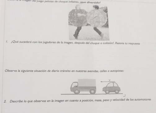 go e juego pelotas de choque inflables, ¡ que divertidol 
1. ¿Qué sucederá con los jugadores de la imagen, después del choque o colisión?. Razona tu respuesta 
Observa la siguiente situación de diario tránsito en nuestras avenidas, calles o autopistas: 
2. Describe lo que observas en la imagen en cuanto a posición, masa, peso y velocidad de los automotores