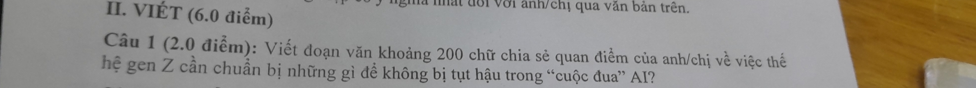 mà nất đổi Với anh/chị qua văn bản trên. 
II. VIÉT (6.0 điểm) 
Câu 1 (2.0 điểm): Viết đoạn văn khoảng 200 chữ chia sẻ quan điểm của anh/chị về việc thế 
hệ gen Z cần chuẩn bị những gì để không bị tụt hậu trong “cuộc đua” AI?