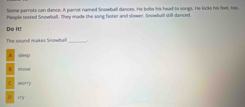 Some parrots can dance. A parrot named Snowball dances. He bobs his head to songs. He kicks his feet, too.
People tested Snowball. They made the song faster and slower. Snowball still danced.
Do It!
The sound makes Snowball _.
A sleep
B move
C worry
D cry