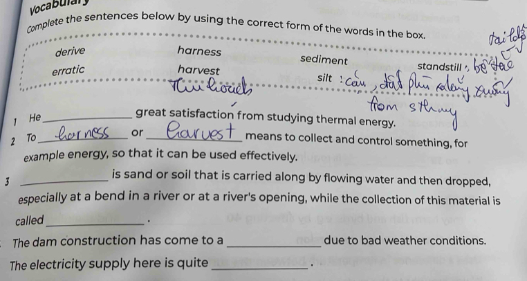 Vocabulary
Complete the sentences below by using the correct form of the words in the box.
derive harness
sediment standstill
erratic harvest
silt !
1 He_
great satisfaction from studying thermal energy.
or
2 To_ _means to collect and control something, for
example energy, so that it can be used effectively.
_3
is sand or soil that is carried along by flowing water and then dropped,
especially at a bend in a river or at a river's opening, while the collection of this material is
called_
.
The dam construction has come to a _due to bad weather conditions.
The electricity supply here is quite_
·