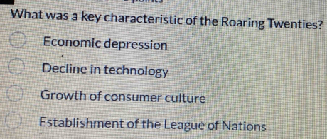 What was a key characteristic of the Roaring Twenties?
Economic depression
Decline in technology
Growth of consumer culture
Establishment of the League of Nations