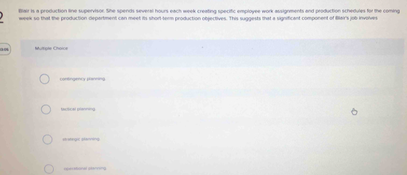 Blair is a production line supervisor. She spends several hours each week creating specific employee work assignments and production schedules for the coming
week so that the production department can meet its short-term production objectives. This suggests that a significant component of Blair's job involves
13:05 Multiple Choice
contingency planning.
tactical planning.
strategic planning.
operational planning