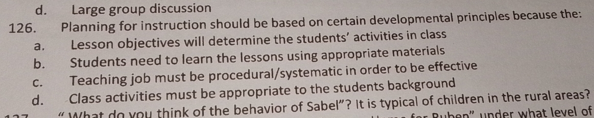 d. Large group discussion
126. Planning for instruction should be based on certain developmental principles because the:
a. Lesson objectives will determine the students’ activities in class
b. Students need to learn the lessons using appropriate materials
c. Teaching job must be procedural/systematic in order to be effective
d. Class activities must be appropriate to the students background
“ What do you think of the behavior of Sabel”? It is typical of children in the rural areas?
üben" under what level of
