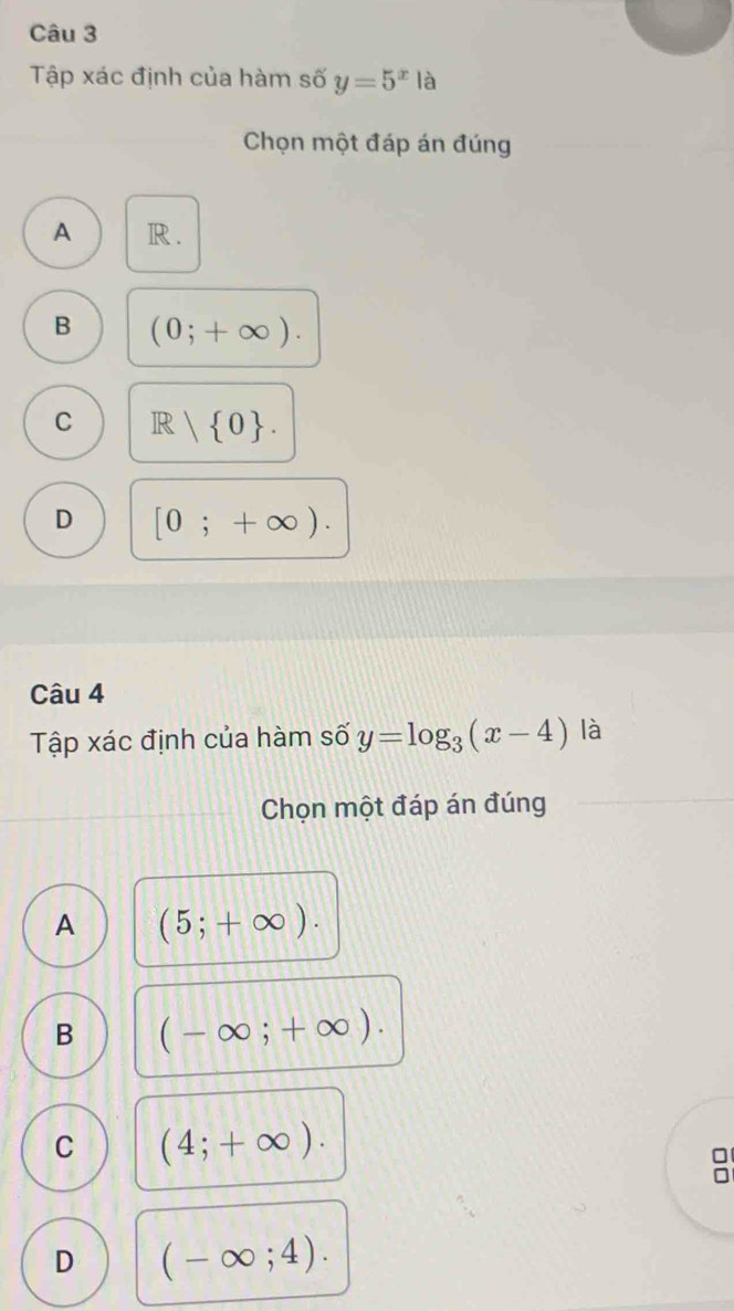 Tập xác định của hàm số y=5^x là
Chọn một đáp án đúng
A R.
B (0;+∈fty ).
C R  1 0.
D [0;+∈fty ). 
Câu 4
Tập xác định của hàm số y=log _3(x-4) là
Chọn một đáp án đúng
A (5;+∈fty ).
B (-∈fty ;+∈fty ).
C (4;+∈fty ).

D (-∈fty ;4).