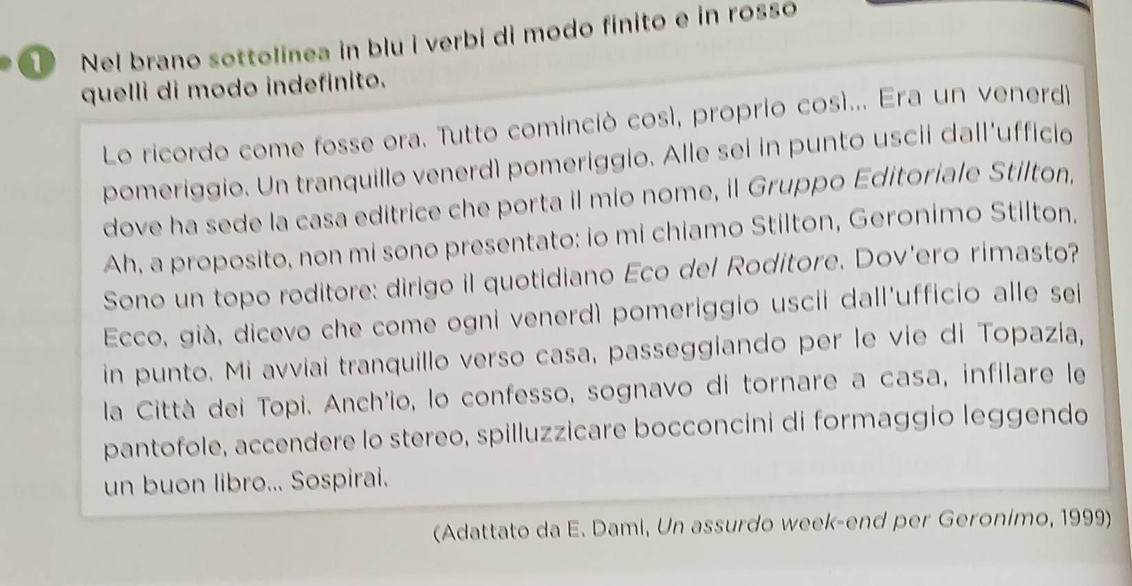 Nel brano sottolinea in blu i verbi di modo finito e in rosso 
quelli di modo indefinito. 
Lo ricordo come fosse ora. Tutto cominció cosí, proprio cosí... Era un venerd 
pomeriggio. Un tranquillo venerdì pomeriggio. Alle sei in punto uscil dall'ufficio 
dove ha sede la casa editrice che porta il mio nome, il Gruppo Editoriale Stilton. 
Ah, a proposito, non mi sono presentato: io mi chiamo Stilton, Geronimo Stilton. 
Sono un topo roditore: dirigo il quotidiano Eco del Roditore. Dov'ero rimasto? 
Ecco, già, dicevo che come ogni venerdì pomeriggio uscil dall'ufficio alle sei 
in punto. Mi avviai tranquillo verso casa, passeggiando per le vie di Topazia, 
la Città dei Topi. Anch'io, lo confesso, sognavo di tornare a casa, infilare le 
pantofole, accendere lo stereo, spilluzzicare bocconcini di formaggio leggendo 
un buon libro... Sospirai. 
(Adattato da E. Dami, Un assurdo week-end per Geronimo, 1999)