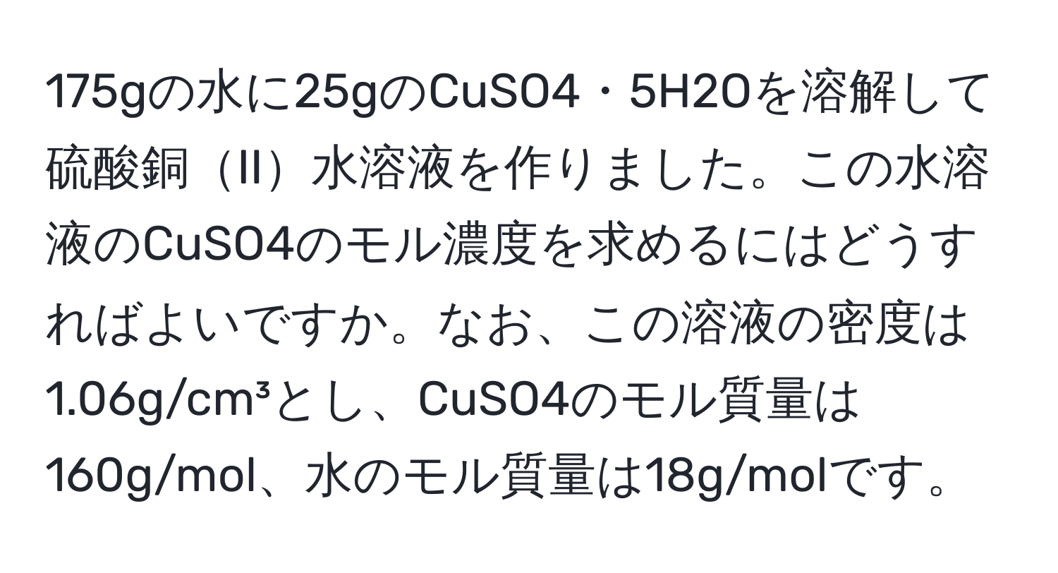 175gの水に25gのCuSO4・5H2Oを溶解して硫酸銅II水溶液を作りました。この水溶液のCuSO4のモル濃度を求めるにはどうすればよいですか。なお、この溶液の密度は1.06g/cm³とし、CuSO4のモル質量は160g/mol、水のモル質量は18g/molです。