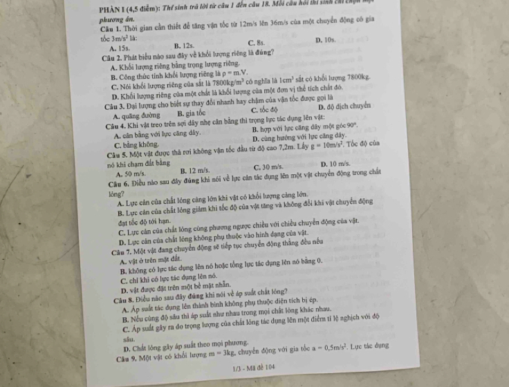 PHÀN I (4,5 điểm): Thể sinh trả lời từ câu 1 đến câu 18. Mỗi câu hồi thi sinh chi chện  ở
phương án.
Câu 1. Thời gian cần thiết để tăng vận tốc từ 12m/s lên 36m/s của một chuyển động có gia
tốc 3m/s^2 là: D, 10s.
A.15s. B. 12s. C. 8s.
Câu 2. Phát biểu nào sau đây về khối lượng riêng là đúng?
A. Khối lượng riêng bằng trọng lượng riêng
B. Công thức tính khối lượng riêng là rho =m.V. 1cm^3 sắt có khối lượng 7800kg.
C. Nói khối lượng riêng của sắt là 7800kg/m^3 có nghĩa là
D. Khối lượng riêng của một chất là khổi lượng của một đơn vị thể tích chất đó.
Câu 3. Đại lượng cho biết sự thay đổi nhanh hay chậm của vận tốc được gọi là
A. quāng đường B. gia tốc C. tốc độ D. độ địch chuyển
Câu 4. Khi vật treo trên sợi dây nhẹ cân bằng thì trọng lực tác dụng lên vật:
A cân bằng với lực căng dây, B. hợp với lực căng dây một góc 90°.
C. bằng không. D. cùng hướng với lực căng dây.
Câu 5. Một vật được thả rợi không vận tốc đầu từ độ cao 7,2m. Lấy g=10m/s^2. Tốc độ của
nó khi chạm đất bằng C. 30 m/s. D. 10 m/s.
A. 50 m/s. B. 12 m/s.
Câu 6, Điều nào sau đây đúng khi nói về lực cản tác dụng lên một vật chuyển động trong chất
lòng?
A. Lực cản của chất lóng cảng lớn khi vật có khổi lượng cảng lớn.
B. Lực cản của chất lóng giảm khi tốc độ của vật tăng và không đổi khi vật chuyển động
đạt tốc độ tới hạn.
C. Lực cản của chất lỏng cùng phương ngược chiều với chiều chuyển động của vật.
D. Lực cân của chất lông không phụ thuộc vào hình dạng của vật.
Câu 7. Một vật đang chuyển động sẽ tiếp tục chuyển động thẳng đều nều
A. vật ở trên mặt đất.
B. không có lực tác dụng lên nó hoặc tổng lực tác dụng lên nó bằng 0.
C. chỉ khi có lực tác dụng lên nó.
D. vật được đặt trên một bề mật nhẫn.
Câu 8. Điều nào sau đây đúng khi nói về áp suất chất lóng?
. Áp suất tác dụng lên thành bình không phụ thuộc diện tích bị ép.
B. Nếu cùng độ sâu thì áp suất như nhau trong mọi chất lõng khác nhau.
C. Áp suất gây ra đo trọng lượng của chất lỏng tác dụng lên một điểm tỉ lệ nghịch với độ
m=3kg chuyển động với gia tốc a=0.5m/s^2. Lực tác đụng
1/3 - Mii đề 104