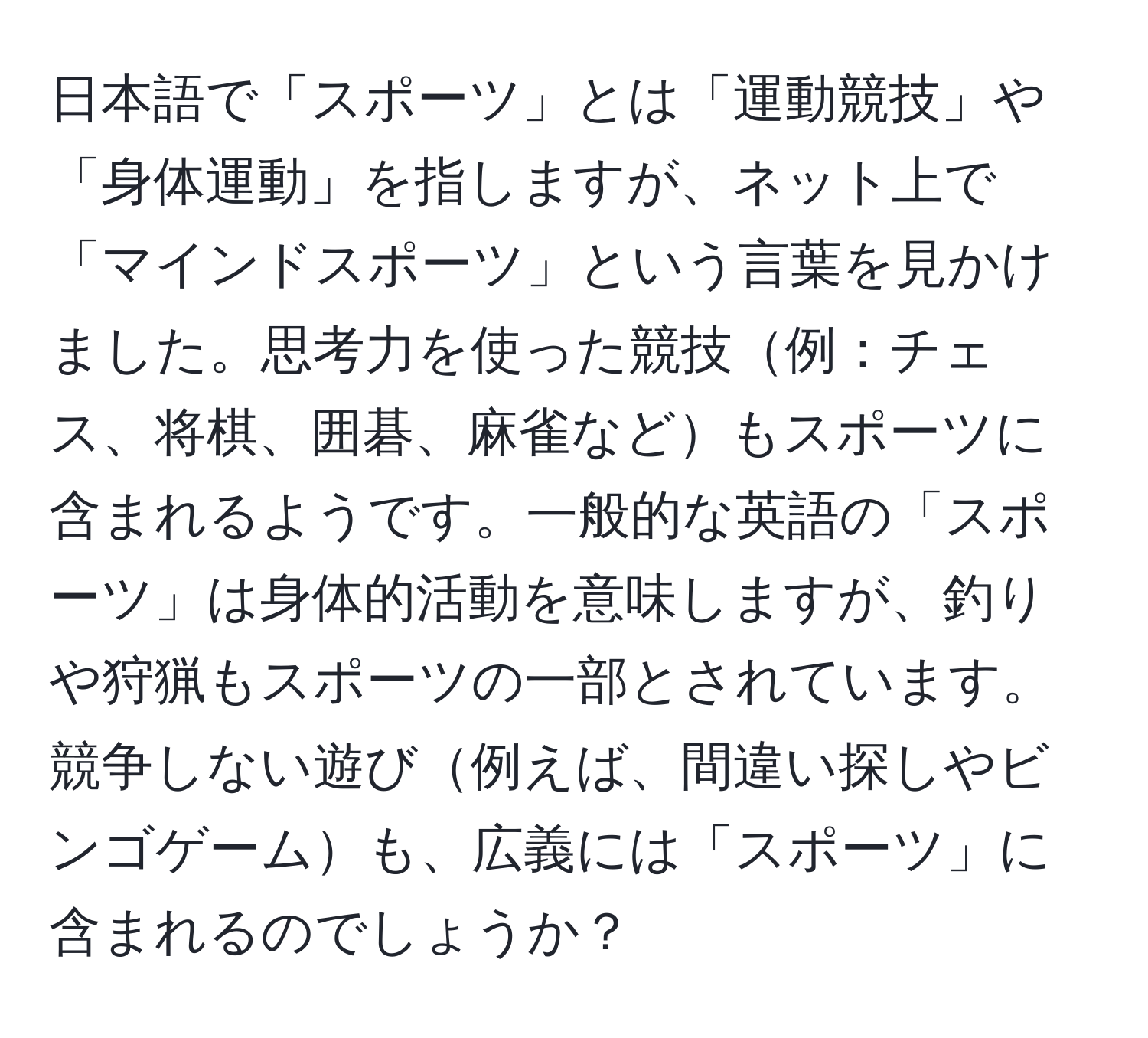 日本語で「スポーツ」とは「運動競技」や「身体運動」を指しますが、ネット上で「マインドスポーツ」という言葉を見かけました。思考力を使った競技例：チェス、将棋、囲碁、麻雀などもスポーツに含まれるようです。一般的な英語の「スポーツ」は身体的活動を意味しますが、釣りや狩猟もスポーツの一部とされています。競争しない遊び例えば、間違い探しやビンゴゲームも、広義には「スポーツ」に含まれるのでしょうか？