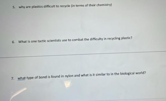 why are plastics difficult to recycle (in terms of their chemistry) 
6. What is one tactic scientists use to combat the difficulty in recycling plastic? 
7. what type of bond is found in nylon and what is it similar to in the biological world?