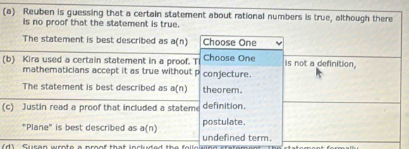 Reuben is guessing that a certain statement about rational numbers is true, although there 
is no proof that the statement is true. 
The statement is best described as a(n) Choose One 
(b) Kira used a certain statement in a proof. T Choose One is not a definition, 
mathematicians accept it as true without P conjecture. 
The statement is best described as a(n) theorem. 
(c) Justin read a proof that included a stateme definition. 
"Plane" is best described as a(n) postulate. 
undefined term. 
(d) Susan wrot