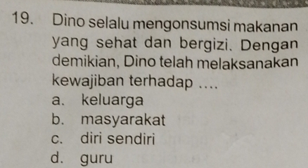 Dino selalu mengonsumsi makanan
yang sehat dan bergizi. Dengan
demikian, Dino telah melaksanakan
kewajiban terhadap ....
a. keluarga
b. masyarakat
c. diri sendiri
d. guru