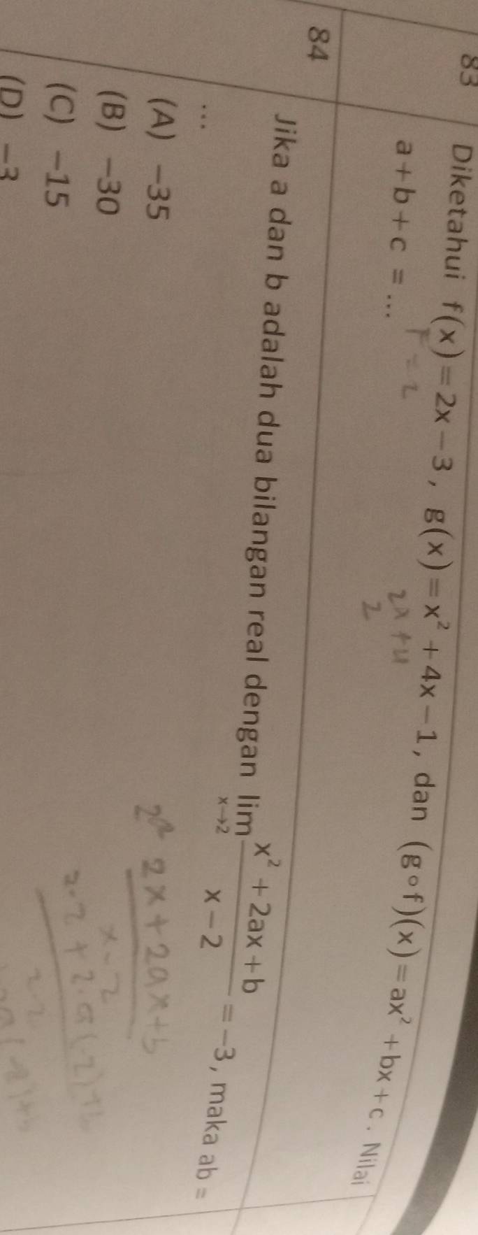 Diketahui _ f(x)=2x-3, g(x)=x^2+4x-1 , dan (gcirc f)(x)=ax^2+bx+c
a+b+c=. Nilai
84
Jika a dan b adalah dua bilangan real dengan limlimits _xto 2 (x^2+2ax+b)/x-2 =-3 ,maka ab=. .
(A -35
(B) -30
(C -15
D -3