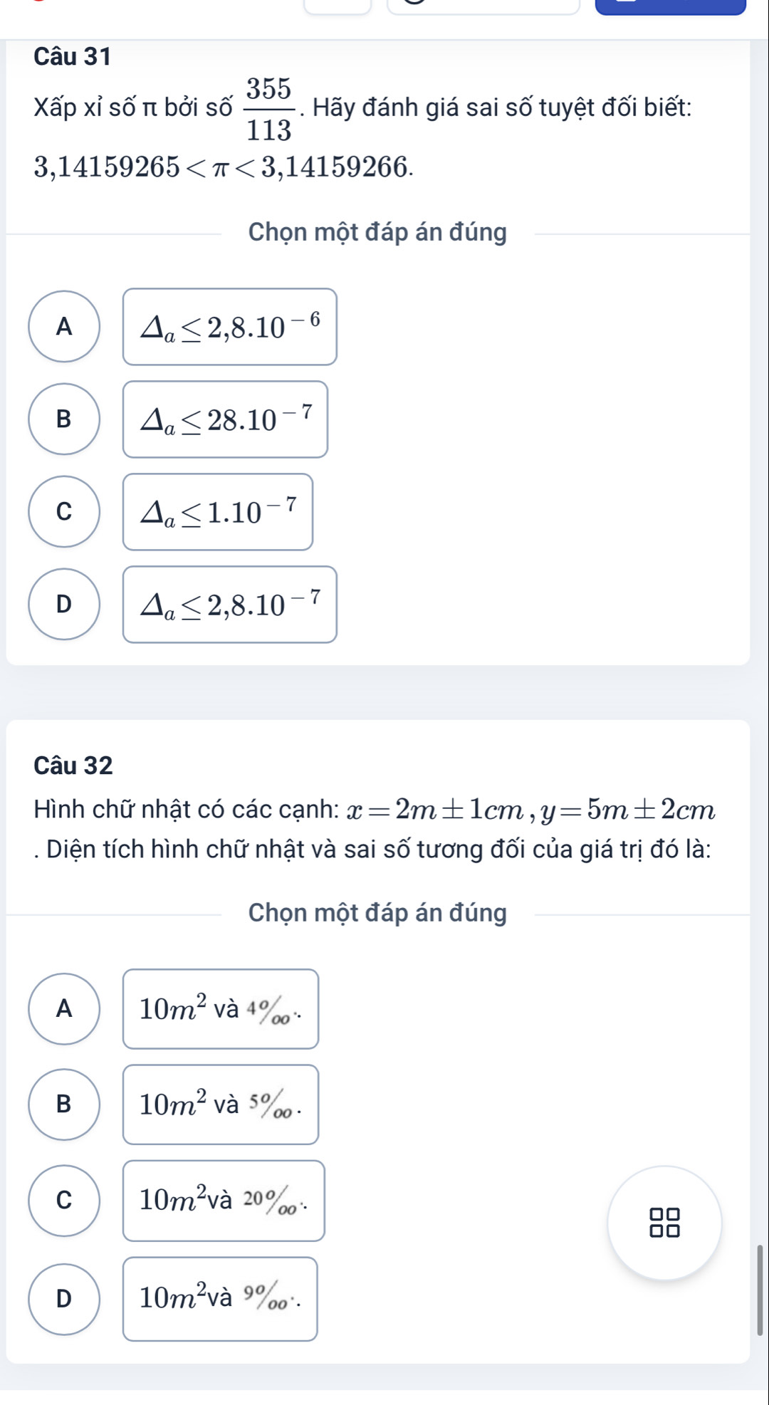 Xấp xỉ số π bởi số  355/113 . Hãy đánh giá sai số tuyệt đối biết:
3,14159265 <3,14159266. 
Chọn một đáp án đúng
A △ _a≤ 2,8.10^(-6)
B △ _a≤ 28.10^(-7)
C △ _a≤ 1.10^(-7)
D △ _a≤ 2,8.10^(-7)
Câu 32
Hình chữ nhật có các cạnh: x=2m± 1cm, y=5m± 2cm. Diện tích hình chữ nhật và sai số tương đối của giá trị đó là:
Chọn một đáp án đúng
A 10m^2 và 4 ‰
B 10m^2 và 5 ‰.
C 10m^2 à 20%
10
D 10m^2 và 9% o''