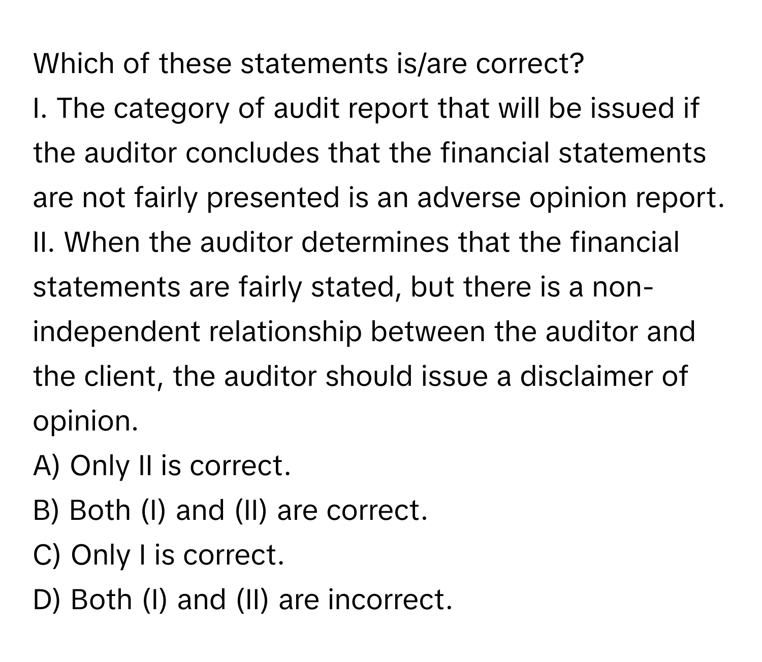 Which of these statements is/are correct? 
I. The category of audit report that will be issued if the auditor concludes that the financial statements are not fairly presented is an adverse opinion report. 
II. When the auditor determines that the financial statements are fairly stated, but there is a non-independent relationship between the auditor and the client, the auditor should issue a disclaimer of opinion.

A) Only II is correct. 
B) Both (I) and (II) are correct. 
C) Only I is correct. 
D) Both (I) and (II) are incorrect.