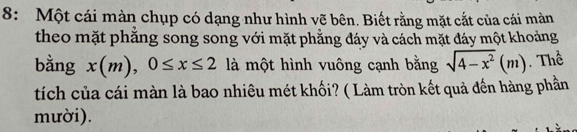 8: Một cái màn chụp có dạng như hình vẽ bên. Biết rằng mặt cắt của cái màn 
theo mặt phẳng song song với mặt phẳng đáy và cách mặt đáy một khoảng 
bằng x(m), 0≤ x≤ 2 là một hình vuông cạnh bằng sqrt(4-x^2)(m). Thể 
tích của cái màn là bao nhiêu mét khối? ( Làm tròn kết quả đến hàng phần 
mười).