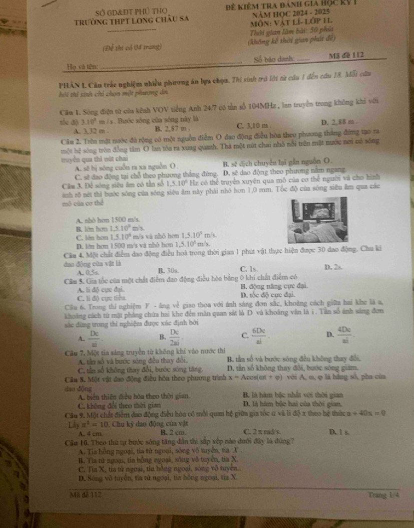 Sở gD&Đt PHủ tHọ  Để Kiêm tra đánh gia Học kỷ I
trường thPt long châu sa NÄM HOC 2024 - 2025
_
Môn: Vật lí- lớp 11
Thời gian làm bài: 50 phía
(Để thi có 04 trang) (khổng kê thời gian phát đề)
Họ và tên: _Số báo danh:_ Mã đề 112
PHÂN I. Cầu trắc nghiệm nhiều phương án lựa chọn. Thi sinh trò lới từ cầu 1 đến cầu 18. Mỗi cũu
hôi thí sinh chỉ chọn một phượng án
Cầu 1. Sông điện từ của kênh VOV tiếng Anh 24/7 có tần số 104MHz , lan truyền trong không khi với
tốc độ 3.10^2m/s 1. Bước sông của sóng này là
A. 3,32 m . B. 2,87 m . C. 3,10 m . D. 2. 88 m .
Câu 2. Trên mặt nước đã rộng có một nguồn điểm O đao động điều hòa theo phương thắng đứng tạo ra
một hệ sóng tròn đồng tâm O lan tòa ra xung quanh. Thả một nút chai nhỏ nổi trên mặt nước nơi có sống
truyển qua thi nút chai
A. sẽ bị sóng cuồn ra xa nguồn O . B. sẽ dịch chuyển lại gần nguồn O.
C. sẽ đao động tại chỗ theo phương thẳng đứng. D. sẽ dao động theo phương năm ngang
Câu 3. Đệ sóng siêu âm có tần số 1.5.10° Hz có thể truyền xuyên qua mô của cơ thể người và cho hình
ành rõ nét thì bước sóng của sóng siêu âm này phái nhỏ hơn 1,0 mm. Tốc độ của sóng siêu âm qua các
mô của cơ thể
A. nhỏ hơn 1500 m/s.
B. lớn hơn 1.5.10° m/s.
C. lớn hơn 1.5.10° m/s và nhô hon 1,5.10^9m/s.
D. lớn hơn 1500 m/s và nhô hơn 1,5.10^6 m/s.
Cầu 4. Một chất điểm dao động điều hoà trong thời gian 1 phút vật thực hiện được 30 dao động. Chu kỉ
dao động của vật là C. 1s. D. 2s.
A. 0.5s B. 30s.
Cầu 5. Gia tốc của một chất điểm đao động điều hòa bằng 0 khi chất điểm có
A. li độ cực đại. B. động năng cực đại.
C. li độ cực tiểu. D. tốc độ cực đại.
Cầu 6. Trong thí nghiệm F - âng về giao thoa với ánh sáng đơn sắc, khoảng cách giữm hai khe là a,
khoảng cách từ mặt phảng chứa hai khe đến màn quan sắt là D và khoảng văn là i . Tần số ánh sáng đơn
sắc đùng trong thi nghiệm được xác định bởi
C.
A.  Dc/ai ·  Dc/2ai ·  6Dc/ai .  4De/ei .
B.
D.
Cầu 7, Một tia sáng truyền từ không khí vào nước thi
A. tần số và bước sóng đều thay đổi. B. tần số và bước sóng đều không thay đổi.
C, tần số không thay đổi, bước sóng tăng. D. tần số không thay đổi, bước sóng giám.
Câầu 8. Một vật đao động điều hòa theo phương trình x= Acos(mt + φ) với A, m, φ là hãng số, pha của
dao dộng
A. biên thiên điều hòa theo thời gian. B. là hàm bậc nhất với thời gian
C. không đổi theo thời gian D. là hàm bậc hai của thời gian.
Câu 9. Một chất điểm đao động điều hòa có mỗi quan hệ giữa gia tốc 1 và lì độ x theo hệ thức a+40x=0
Lấy π^2=10. Chu kỳ dao động của vật
A. 4 cm B. 2 cm C. 2 π rad/s. D. l s.
Câu 10. Theo thứ tự bước sông tăng dẫn thì sắp xếp nào dưới đây là đùng?
A. Tia hồng ngoại, tia tử ngoại, sống vô tuyên, tia X .
B. Tia từ ngoại, tia hồng ngoại, sông vô tuyển, tia X.
C. Tia X, tia từ ngoại, tia hồng ngoại, sóng vô tuyên..
D. Sóng vô tuyên, tia tử ngoại, tia hồng ngoại, tia X.
Mã đê 112 Trang 1/4