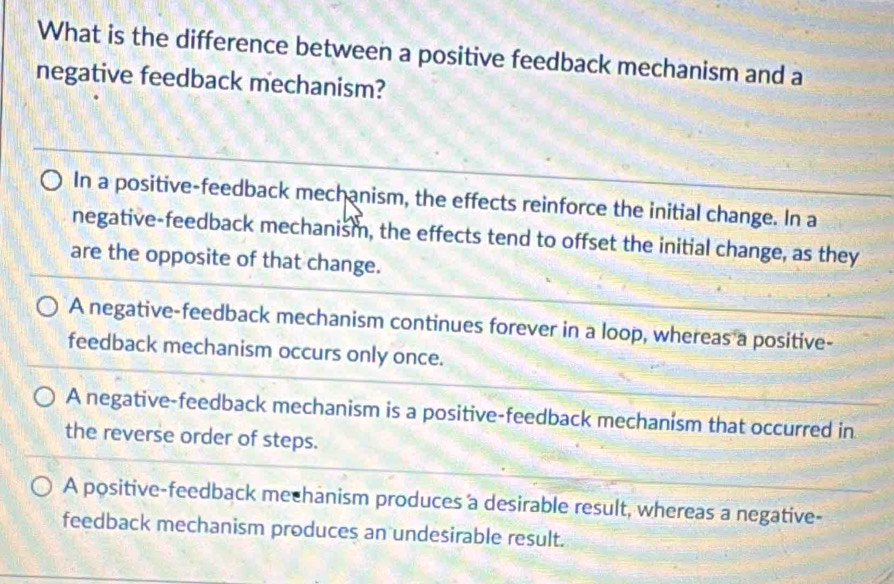 What is the difference between a positive feedback mechanism and a
negative feedback mechanism?
In a positive-feedback mechanism, the effects reinforce the initial change. In a
negative-feedback mechanism, the effects tend to offset the initial change, as they
are the opposite of that change.
A negative-feedback mechanism continues forever in a loop, whereas a positive-
feedback mechanism occurs only once.
A negative-feedback mechanism is a positive-feedback mechanism that occurred in
the reverse order of steps.
A positive-feedback mechanism produces a desirable result, whereas a negative-
feedback mechanism produces an undesirable result.