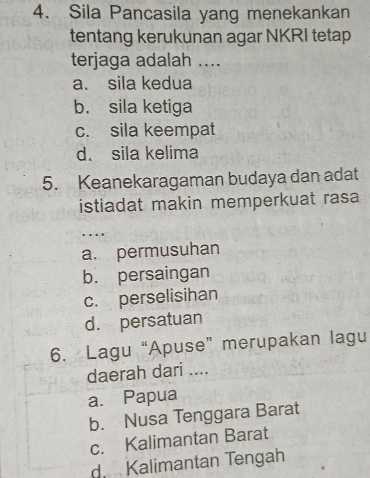 Sila Pancasila yang menekankan
tentang kerukunan agar NKRI tetap
terjaga adalah ....
a. sila kedua
b. sila ketiga
c. sila keempat
d. sila kelima
5. Keanekaragaman budaya dan adat
istiadat makin memperkuat rasa 
. . ..
a. permusuhan
b. persaingan
c. perselisihan
d. persatuan
6. Lagu “Apuse” merupakan lagu
daerah dari ....
a. Papua
b. Nusa Tenggara Barat
c. Kalimantan Barat
d Kalimantan Tengah